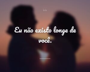 Eu não existo longe de você.