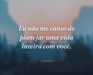 Eu não me canso de planejar uma vida inteira com você.