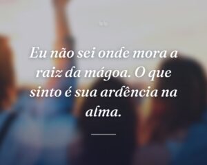 Eu não sei onde mora a raiz da mágoa. O que sinto é sua ardência na alma.