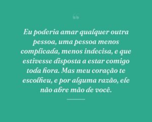 Eu poderia amar qualquer outra pessoa, uma pessoa menos complicada, menos indecisa, e que estivesse disposta a estar comigo toda hora. Mas meu coração te escolheu, e por alguma razão, ele não abre mão de você.