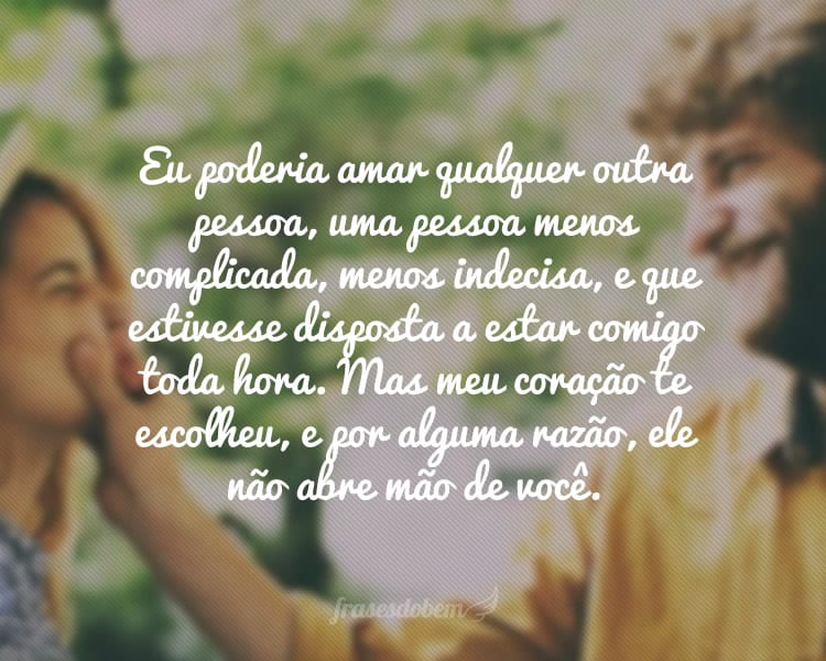 Eu poderia amar qualquer outra pessoa, uma pessoa menos complicada, menos indecisa, e que estivesse disposta a estar comigo toda hora. Mas meu coração te escolheu, e por alguma razão, ele não abre mão de você.