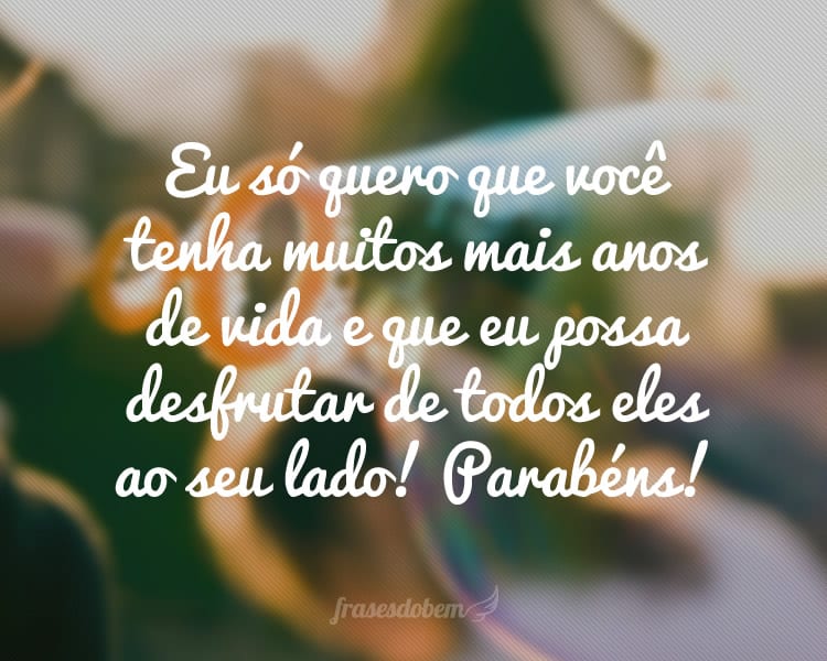 Eu só quero que você tenha muitos mais anos de vida e que eu possa desfrutar de todos eles ao seu lado! Parabéns!