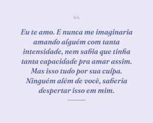 Eu te amo. E nunca me imaginaria amando alguém com tanta intensidade, nem sabia que tinha tanta capacidade pra amar assim. Mas isso tudo por sua culpa. Ninguém além de você, saberia despertar isso em mim.