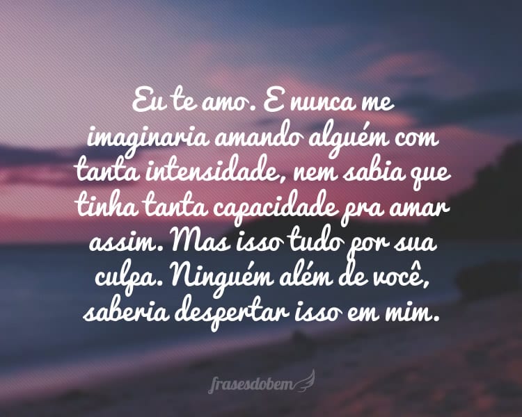 Eu te amo. E nunca me imaginaria amando alguém com tanta intensidade, nem sabia que tinha tanta capacidade pra amar assim. Mas isso tudo por sua culpa. Ninguém além de você, saberia despertar isso em mim.