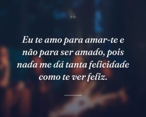 Eu te amo para amar-te e não para ser amado, pois nada me dá tanta felicidade como te ver feliz.