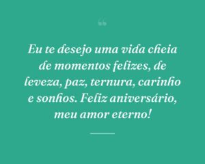 Eu te desejo uma vida cheia de momentos felizes, de leveza, paz, ternura, carinho e sonhos. Feliz aniversário, meu amor eterno!