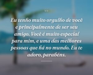 Eu tenho muito orgulho de você e principalmente de ser seu amigo. Você é muito especial para mim, e uma das melhores pessoas que há no mundo. Eu te adoro, parabéns.