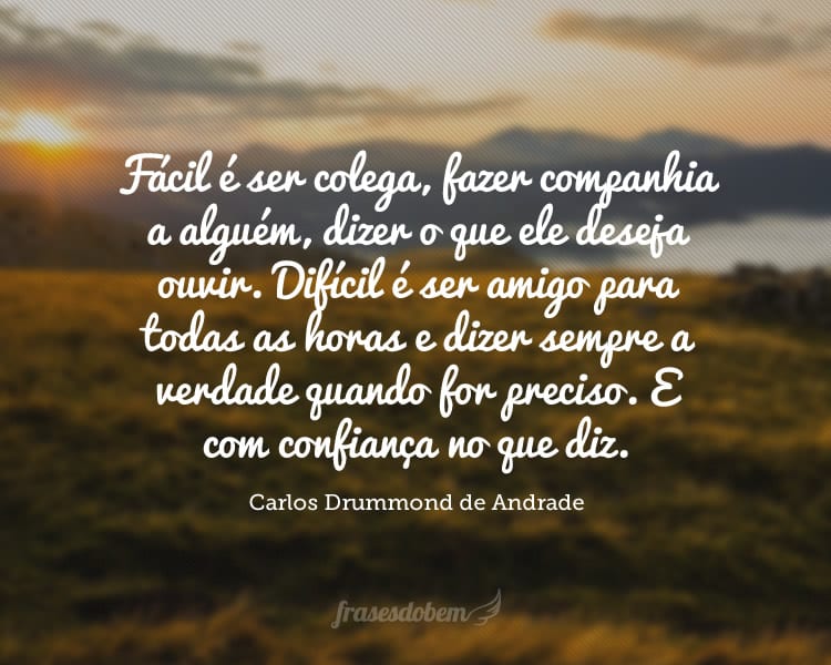 Fácil é ser colega, fazer companhia a alguém, dizer o que ele deseja ouvir. Difícil é ser amigo para todas as horas e dizer sempre a verdade quando for preciso. E com confiança no que diz.