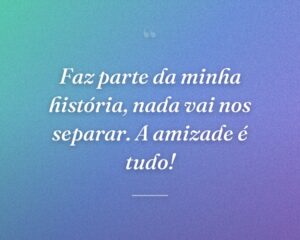 Faz parte da minha história, nada vai nos separar. A amizade é tudo!