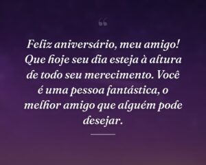 Feliz aniversário, meu amigo! Que hoje seu dia esteja à altura de todo seu merecimento. Você é uma pessoa fantástica, o melhor amigo que alguém pode desejar.