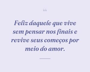Feliz daquele que vive sem pensar nos finais e revive seus começos por meio do amor.