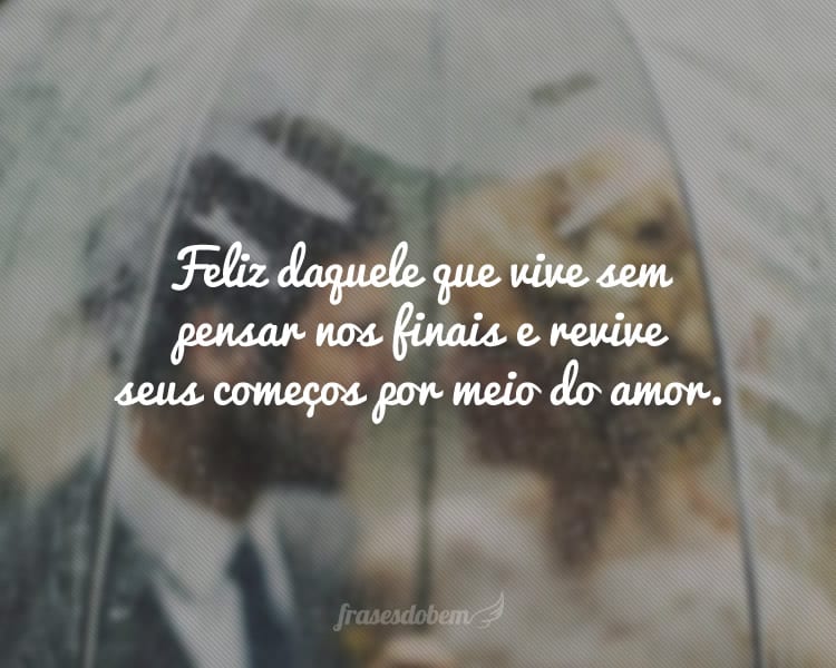 Feliz daquele que vive sem pensar nos finais e revive seus começos por meio do amor.