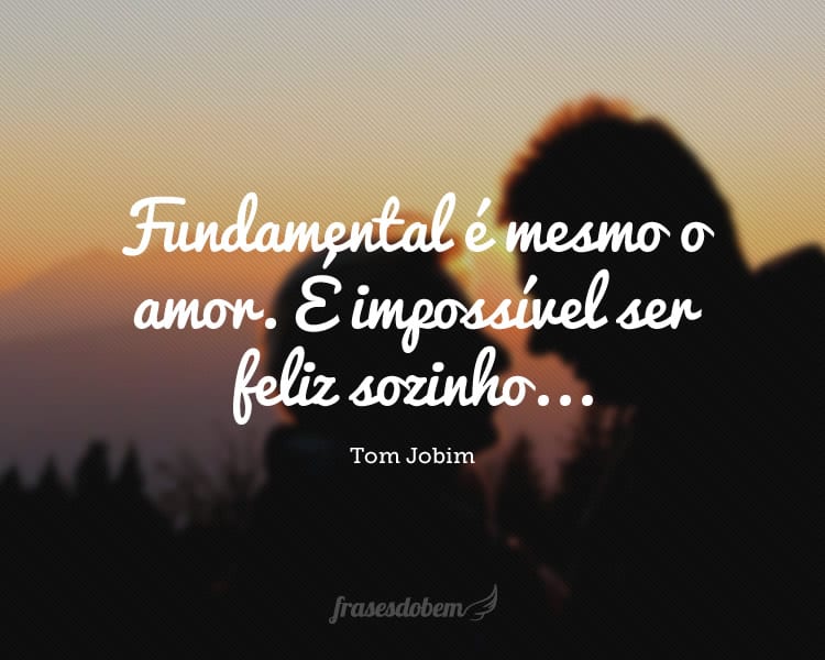 Fundamental é mesmo o amor. É impossível ser feliz sozinho...