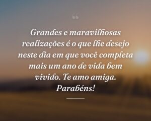 Grandes e maravilhosas realizações é o que lhe desejo neste dia em que você completa mais um ano de vida bem vivido. Te amo amiga. Parabéns!