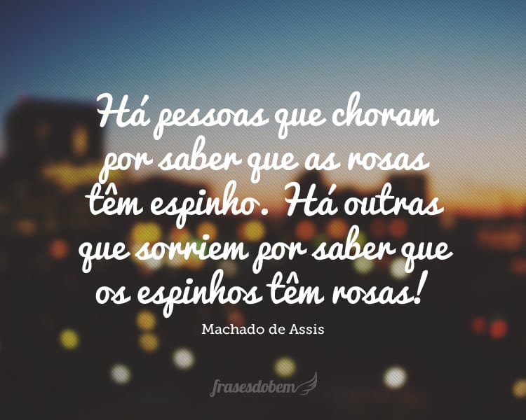 Há pessoas que choram por saber que as rosas têm espinho. Há outras que sorriem por saber que os espinhos têm rosas!