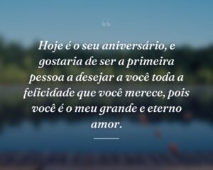 Hoje é o seu aniversário, e gostaria de ser a primeira pessoa a desejar a você toda a felicidade que você merece, pois você é o meu grande e eterno amor.