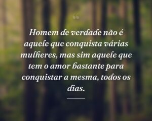 Homem de verdade não é aquele que conquista várias mulheres, mas sim aquele que tem o amor bastante para conquistar a mesma, todos os dias.