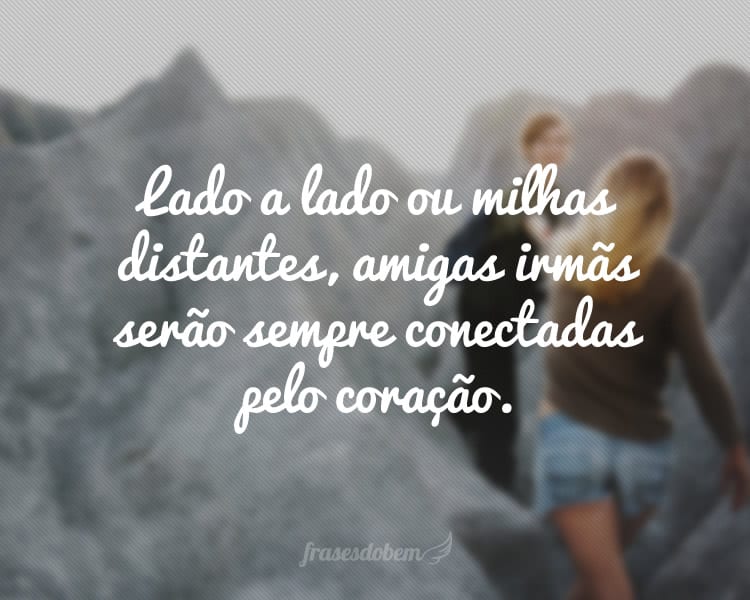 Lado a lado ou milhas distantes, amigas irmãs serão sempre conectadas pelo coração.