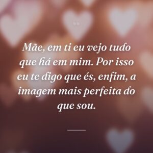 Mãe, em ti eu vejo tudo que há em mim. Por isso eu te digo que és, enfim, a imagem mais perfeita do que sou.