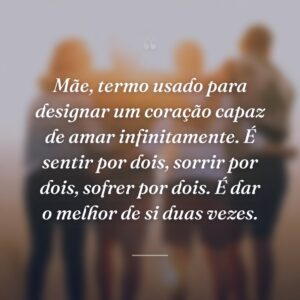 Mãe, termo usado para designar um coração capaz de amar infinitamente. É sentir por dois, sorrir por dois, sofrer por dois. É dar o melhor de si duas vezes.