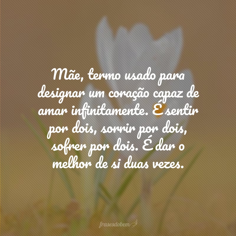 Mãe, termo usado para designar um coração capaz de amar infinitamente. É sentir por dois, sorrir por dois, sofrer por dois. É dar o melhor de si duas vezes.