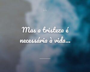 Mas a tristeza é necessária à vida...