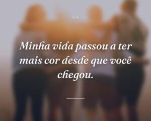 Minha vida passou a ter mais cor desde que você chegou.
