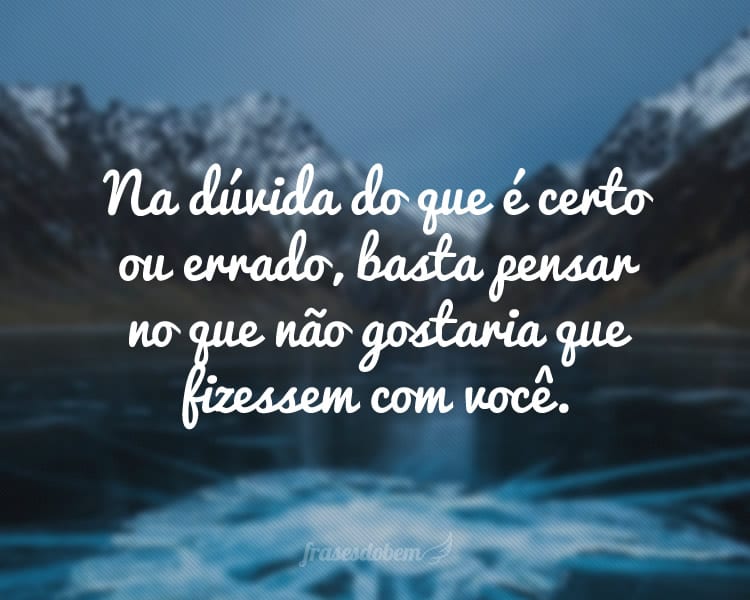 Na dúvida do que é certo ou errado, basta pensar no que não gostaria que fizessem com você.