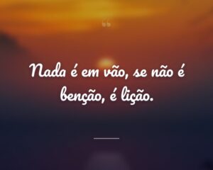 Nada é em vão, se não é benção, é lição.