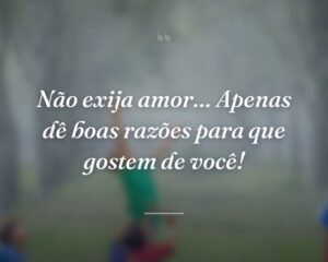 Não exija amor… Apenas dê boas razões para que gostem de você!