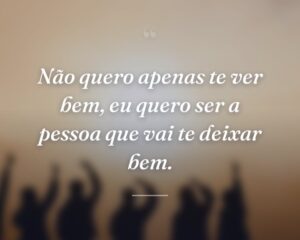 Não quero apenas te ver bem, eu quero ser a pessoa que vai te deixar bem.