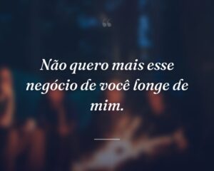 Não quero mais esse negócio de você longe de mim.