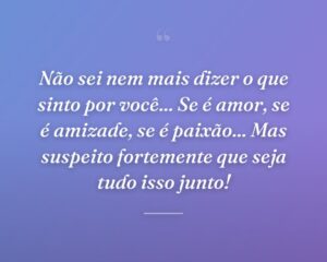 Não sei nem mais dizer o que sinto por você... Se é amor, se é amizade, se é paixão... Mas suspeito fortemente que seja tudo isso junto!