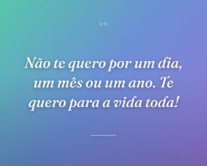 Não te quero por um dia, um mês ou um ano. Te quero para a vida toda!
