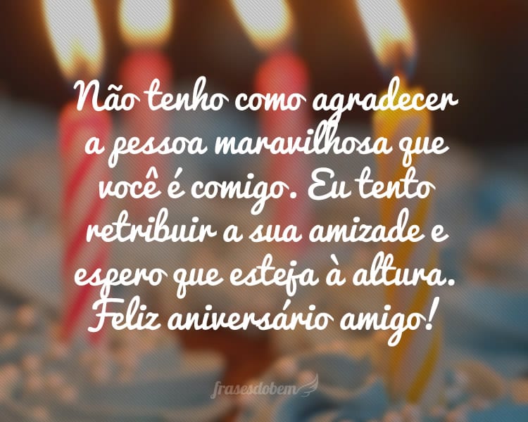 Não tenho como agradecer a pessoa maravilhosa que você é comigo. Eu tento retribuir a sua amizade e espero que esteja à altura. Feliz aniversário amigo!