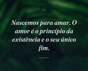 Nascemos para amar. O amor é o princípio da existência e o seu único fim.