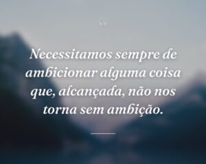 Necessitamos sempre de ambicionar alguma coisa que, alcançada, não nos torna sem ambição.