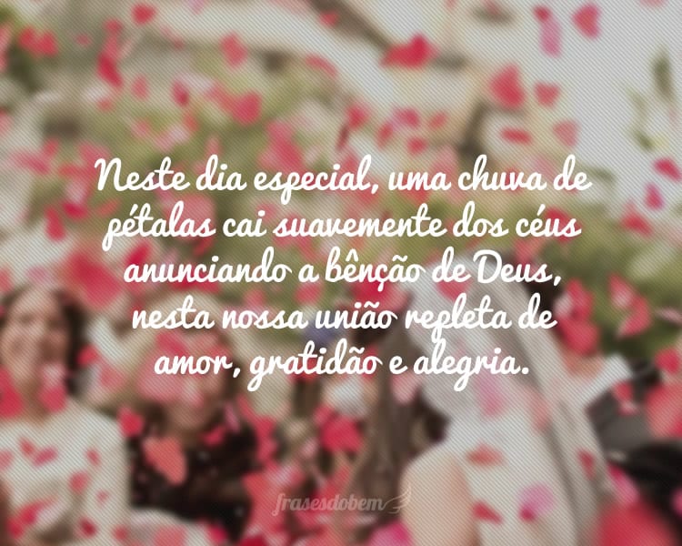 Neste dia especial, uma chuva de pétalas cai suavemente dos céus anunciando a bênção de Deus, nesta nossa união repleta de amor, gratidão e alegria.