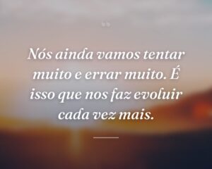 Nós ainda vamos tentar muito e errar muito. É isso que nos faz evoluir cada vez mais.