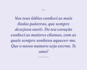 Nos teus lábios conheci as mais lindas palavras, que sempre desejava ouvir. Do teu coração conheci as maiores chamas, com as quais sempre sonhava aquecer-me. Que o nosso namoro seja eterno. Te amo!