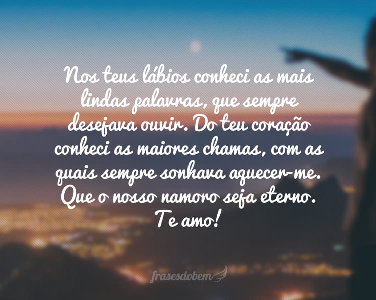 Nos teus lábios conheci as mais lindas palavras, que sempre desejava ouvir. Do teu coração conheci as maiores chamas, com as quais sempre sonhava aquecer-me. Que o nosso namoro seja eterno. Te amo!