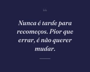 Nunca é tarde para recomeços. Pior que errar, é não querer mudar.