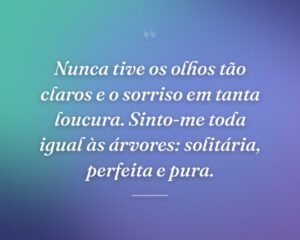 Nunca tive os olhos tão claros e o sorriso em tanta loucura. Sinto-me toda igual às árvores: solitária, perfeita e pura.