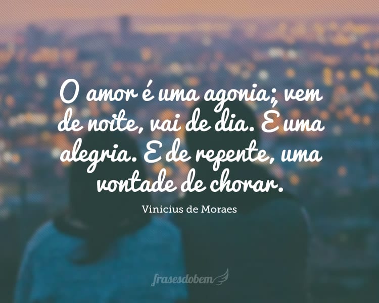 O amor é uma agonia; vem de noite, vai de dia. É uma alegria. E de repente, uma vontade de chorar.