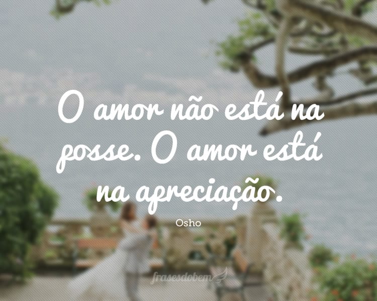 O amor não está na posse. O amor está na apreciação.