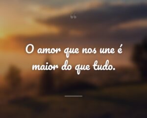 O amor que nos une é maior do que tudo.