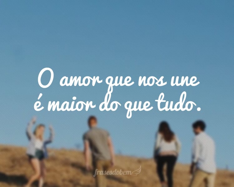 O amor que nos une é maior do que tudo.