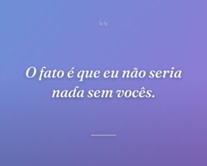O fato é que eu não seria nada sem vocês.