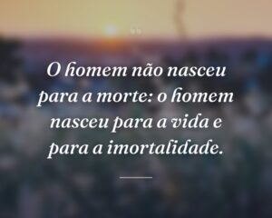 O homem não nasceu para a morte: o homem nasceu para a vida e para a imortalidade.