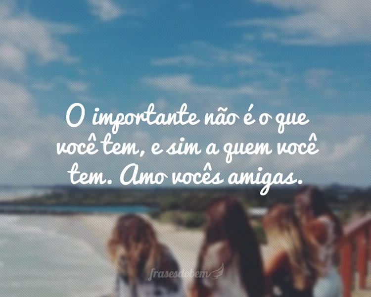 O importante não é o que você tem, e sim a quem você tem. Amo vocês amigas.